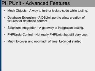 PHPUnit - Advanced Features Mock Objects - A way to further isolate code while testing. Database Extension - A DBUnit port to allow creation of fixtures for database content. Selenium Integration - A gateway to integration testing. PHPUnderControl - Not really PHPUnit...but still very cool. Much to cover and not much of time. Let's get started! 