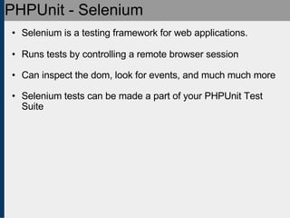 PHPUnit - Selenium Selenium is a testing framework for web applications. Runs tests by controlling a remote browser session Can inspect the dom, look for events, and much much more Selenium tests can be made a part of your PHPUnit Test Suite 