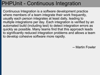 PHPUnit - Continuous Integration Continuous Integration is a software development practice where members of a team integrate their work frequently, usually each person integrates at least daily, leading to multiple integrations per day. Each integration is verified by an automated build (including test) to detect integration errors as quickly as possible. Many teams find that this approach leads to significantly reduced integration problems and allows a team to develop cohesive software more rapidly.  -- Martin Fowler 