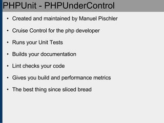 PHPUnit - PHPUnderControl Created and maintained by Manuel Pischler Cruise Control for the php developer Runs your Unit Tests Builds your documentation Lint checks your code Gives you build and performance metrics The best thing since sliced bread 
