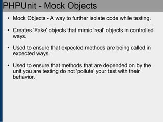 PHPUnit - Mock Objects Mock Objects - A way to further isolate code while testing. Creates 'Fake' objects that mimic 'real' objects in controlled ways. Used to ensure that expected methods are being called in expected ways. Used to ensure that methods that are depended on by the unit you are testing do not 'pollute' your test with their behavior. 
