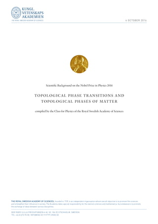 4 OCTOBER 2016
Scientific Background on the Nobel Prize in Physics 2016
TOPOLOGICAL PHASE TRANSITIONS AND
TOPOLOGICAL PHASES OF MATTER
compiled by the Class for Physics of the Royal Swedish Academy of Sciences
THE ROYAL SWEDISH ACADEMY OF SCIENCES, founded in 1739, is an independent organisation whose overall objective is to promote the sciences
and strengthen their influence in society. The Academy takes special responsibility for the natural sciences and mathematics, but endeavours to promote
the exchange of ideas between various disciplines.
BOX 50005 (LILLA FRESCATIVÄGEN 4 A), SE-104 05 STOCKHOLM, SWEDEN
TEL +46 8 673 95 00, INFO@KVA.SE  HTTP://KVA.SE
 