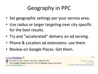 Geography in PPC Set geographic settings per your service area. Use radius or larger targeting over city specific for the best results. Try and “accelerated” delivery on ad serving. Phone & Location ad extensions- use them. Review on Google Places. Get them. 