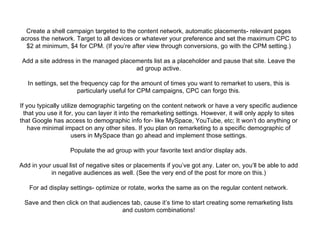 Create a shell campaign targeted to the content network, automatic placements- relevant pages across the network. Target to all devices or whatever your preference and set the maximum CPC to $2 at minimum, $4 for CPM. (If you’re after view through conversions, go with the CPM setting.) Add a site address in the managed placements list as a placeholder and pause that site. Leave the ad group active. In settings, set the frequency cap for the amount of times you want to remarket to users, this is particularly useful for CPM campaigns, CPC can forgo this. If you typically utilize demographic targeting on the content network or have a very specific audience that you use it for, you can layer it into the remarketing settings. However, it will only apply to sites that Google has access to demographic info for- like MySpace, YouTube, etc; It won’t do anything or have minimal impact on any other sites. If you plan on remarketing to a specific demographic of users in MySpace than go ahead and implement those settings. Populate the ad group with your favorite text and/or display ads. Add in your usual list of negative sites or placements if you’ve got any. Later on, you’ll be able to add in negative audiences as well. (See the very end of the post for more on this.) For ad display settings- optimize or rotate, works the same as on the regular content network. Save and then click on that audiences tab, cause it’s time to start creating some remarketing lists and custom combinations! 