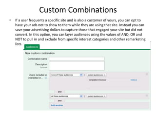 Custom Combinations If a user frequents a specific site and is also a customer of yours, you can opt to have your ads not to show to them while they are using that site. Instead you can save your advertising dollars to capture those that engaged your site but did not convert. In this option, you can layer audiences using the values of AND, OR and NOT to pull in and exclude from specific interest categories and other remarketing lists. 