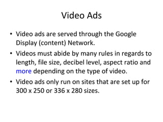 Video Ads Video ads are served through the Google Display (content) Network. Videos must abide by many rules in regards to length, file size, decibel level, aspect ratio and  more  depending on the type of video. Video ads only run on sites that are set up for  300 x 250 or 336 x 280 sizes. 