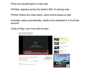 There are several types of video ads: InVideo- appears across the bottom 20% of viewing area Preroll- before the video starts, users cannot pause or skip Instream- plays automatically, needs to be uploaded to a YouTube account. Click to Play- user must click to start 