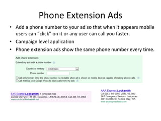 Phone Extension Ads Add a phone number to your ad so that when it appears mobile users can “click” on it or any user can call you faster. Campaign level application Phone extension ads show the same phone number every time. 