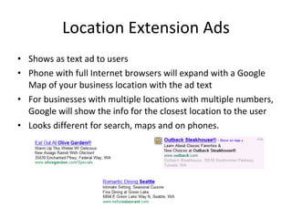 Location Extension Ads Shows as text ad to users Phone with full Internet browsers will expand with a Google Map of your business location with the ad text For businesses with multiple locations with multiple numbers, Google will show the info for the closest location to the user Looks different for search, maps and on phones. 