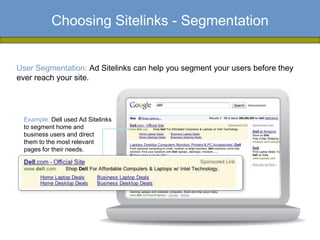 Choosing Sitelinks - Segmentation


User Segmentation: Ad Sitelinks can help you segment your users before they
ever reach your site.




 Example: Dell used Ad Sitelinks
 to segment home and
 business users and direct
 them to the most relevant
 pages for their needs.
 