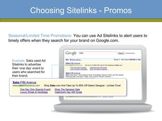 Choosing Sitelinks - Promos

Seasonal/Limited Time Promotions: You can use Ad Sitelinks to alert users to
timely offers when they search for your brand on Google.com.



  Example: Saks used Ad
  Sitelinks to advertise
  their ‘one day’ event to
  users who searched for
  their brand.
 