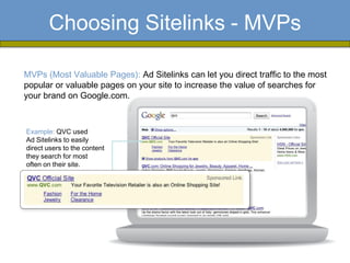 Choosing Sitelinks - MVPs

MVPs (Most Valuable Pages): Ad Sitelinks can let you direct traffic to the most
popular or valuable pages on your site to increase the value of searches for
your brand on Google.com.



Example: QVC used
Ad Sitelinks to easily
direct users to the content
they search for most
often on their site.
 