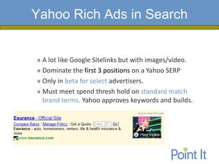 Yahoo Rich Ads in Search


» A lot like Google Sitelinks but with images/video.
» Dominate the first 3 positions on a Yahoo SERP
» Only in beta for select advertisers.
» Must meet spend thresh hold on standard match
  brand terms. Yahoo approves keywords and builds.
 