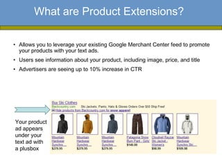 What are Product Extensions?

• Allows you to leverage your existing Google Merchant Center feed to promote
  your products with your text ads.
• Users see information about your product, including image, price, and title
• Advertisers are seeing up to 10% increase in CTR




Your product
ad appears
under your
text ad with
a plusbox
 