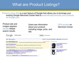 What are Product Listings?

Product Listing Ads is a new feature of Google that allows you to leverage your
    existing Google Merchant Center feed to automatically promote your products
    on Google.com


Product ads and              Users see information           CPA auction on
images appears               about your product,             Merchant Center
beside related               including image, price, and
search results               title
 