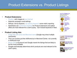 Product Extensions vs. Product Listings


•   Product Extensions:
     –   Plusbox with images on your text ad
     –   Adwords campaign Level settings
     –   Still ppc, bid by keyword, cpc paid by keyword; some metric reporting
     –   Advertisers can control the targeting for Product extensions and select
         offers are most relevant for a user's query. Can include keywords in feed.


•   Product Listing Ads:
     –   Image Ads with price and Merchant name (Google may show multiple
         merchants)
     –   This is an auction just like AdWords but in Merchant Center, not currently
         in AdWords at all.
     –   Bid by CPA or $ amount and Google inserts the listings that are likely to
         be the most profitable.
     –   Google automatically determines which products are most relevant to the
         user's query.
 