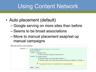Using Content Network

• Auto placement (default)
  – Google serving on more sites than before
  – Seems to be broad associations
  – Move to manual placement asap/set up
    manual campaigns
 