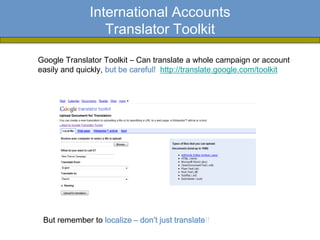 International Accounts
                 Translator Toolkit

Google Translator Toolkit – Can translate a whole campaign or account
easily and quickly, but be careful! http://translate.google.com/toolkit




 But remember to localize – don’t just translate!!
 