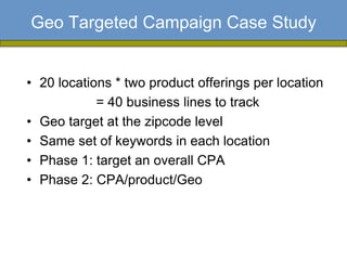 Geo Targeted Campaign Case Study


• 20 locations * two product offerings per location
            = 40 business lines to track
• Geo target at the zipcode level
• Same set of keywords in each location
• Phase 1: target an overall CPA
• Phase 2: CPA/product/Geo
 