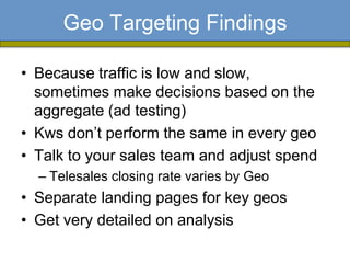 Geo Targeting Findings

• Because traffic is low and slow,
  sometimes make decisions based on the
  aggregate (ad testing)
• Kws don’t perform the same in every geo
• Talk to your sales team and adjust spend
  – Telesales closing rate varies by Geo
• Separate landing pages for key geos
• Get very detailed on analysis
 