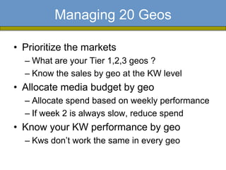 Managing 20 Geos

• Prioritize the markets
  – What are your Tier 1,2,3 geos ?
  – Know the sales by geo at the KW level
• Allocate media budget by geo
  – Allocate spend based on weekly performance
  – If week 2 is always slow, reduce spend
• Know your KW performance by geo
  – Kws don’t work the same in every geo
 
