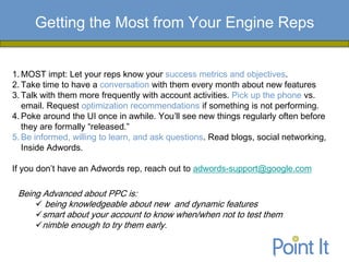 Getting the Most from Your Engine Reps


1. MOST impt: Let your reps know your success metrics and objectives.
2. Take time to have a conversation with them every month about new features
3. Talk with them more frequently with account activities. Pick up the phone vs.
   email. Request optimization recommendations if something is not performing.
4. Poke around the UI once in awhile. You’ll see new things regularly often before
   they are formally “released.”
5. Be informed, willing to learn, and ask questions. Read blogs, social networking,
   Inside Adwords.

If you don’t have an Adwords rep, reach out to adwords-support@google.com

 Being Advanced about PPC is:
      being knowledgeable about new and dynamic features
     smart about your account to know when/when not to test them
     nimble enough to try them early.
 