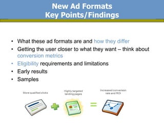 New Ad Formats
             Key Points/Findings


• What these ad formats are and how they differ
• Getting the user closer to what they want – think about
  conversion metrics
• Eligibility requirements and limitations
• Early results
• Samples
 
