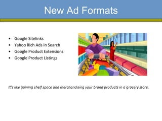 New Ad Formats

•   Google Sitelinks
•   Yahoo Rich Ads in Search
•   Google Product Extensions
•   Google Product Listings




It’s like gaining shelf space and merchandising your brand products in a grocery store.
 