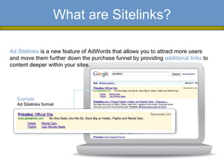 What are Sitelinks?

Ad Sitelinks is a new feature of AdWords that allows you to attract more users
and move them further down the purchase funnel by providing additional links to
content deeper within your sites.




  Example:
  Ad Sitelinks format
 