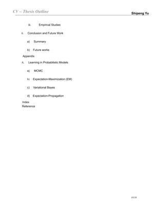 CV – Thesis Outline                             Shipeng Yu


         iii.       Empirical Studies

    6.   Conclusion and Future Work

         a)     Summary

         b)     Future works

     Appendix

    A.    Learning in Probabilistic Models

         a)     MCMC

         b)     Expectation-Maximization (EM)

         c)     Variational Bayes

         d)     Expectation-Propagation

    Index
    Reference




                                                10/10
 