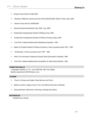 CV – Thesis Outline                                                                              Shipeng Yu


      Student Travel Grant for ICML’2005


      Attendee of Machine Learning Summer School (MLSS’2004), Berder, France, Sep. 2004


      Student Travel Grant for SIGIR’2004


      Siemens Doctoral Scholarship, Sep. 2003 - Aug. 2006


      Outstanding Undergraduate Student of Beijing (<1%), 2000


      Outstanding Undergraduate Student of Peking University (<2%), 2000


       First Prize in National Mathematical Modeling Competition, 1999


      Award for Excellent Student of Peking University, in three successive years 1997 - 1999


       Scholarships, in three successive years 1997 - 1999


      Rank 3 (4 is the best) in National Computer Rank Examination Certificate, 1998


      First Prize in National Mathematics Competition for High School Students, 1995


 COMPUTER SKILLS
   Languages mastered: C, C++, Java, MATLAB, .NET, Perl, Maple
  Systems experienced: MS Windows, Linux


  OTHERS

       Fluent in Chinese and English. Read German and French


      Master accordion. Degree 5 (out of 10) in the National Accordion Certificate


      Enjoy badminton, table tennis, swimming, traveling and reading


 REFERENCES
    Available upon request.




                                                                                                 6/10
 