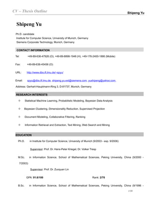 CV – Thesis Outline                                                                             Shipeng Yu


  Shipeng Yu
 Ph.D. candidate
  Institute for Computer Science, University of Munich, Germany
  Siemens Corporate Technology, Munich, Germany


  CONTACT INFORMATION

 Tel:        +49-89-636-47926 (O), +49-89-8898-1948 (H), +49-176-2400-1886 (Mobile)


 Fax:       +49-89-636-45456 (O)


 URL:       http://www.dbs.ifi.lmu.de/~spyu/


 Email:      spyu@dbs.ifi.lmu.de, shipeng.yu.ext@siemens.com, yushipeng@yahoo.com

 Address: Gerhart-Hauptmann-Ring 3, D-81737, Munich, Germany


  RESEARCH INTERESTS

          Statistical Machine Learning, Probabilistic Modeling, Bayesian Data Analysis


         Bayesian Clustering, Dimensionality Reduction, Supervised Projection


          Document Modeling, Collaborative Filtering, Ranking


          Information Retrieval and Extraction, Text Mining, Web Search and Mining


 EDUCATION

   Ph.D.       in Institute for Computer Science, University of Munich (9/2003 - exp. 9/2006)


               Supervisor: Prof. Dr. Hans-Peter Kriegel, Dr. Volker Tresp


   M.Sc.      in Information Science, School of Mathematical Sciences, Peking University, China (9/2000 -

    7/2003)

               Supervisor: Prof. Dr. Zuoquan Lin


            GPA: 91.6/100                                             Rank: 2/70


   B.Sc.      in Information Science, School of Mathematical Sciences, Peking University, China (9/1996 -

                                                                                                1/10
 