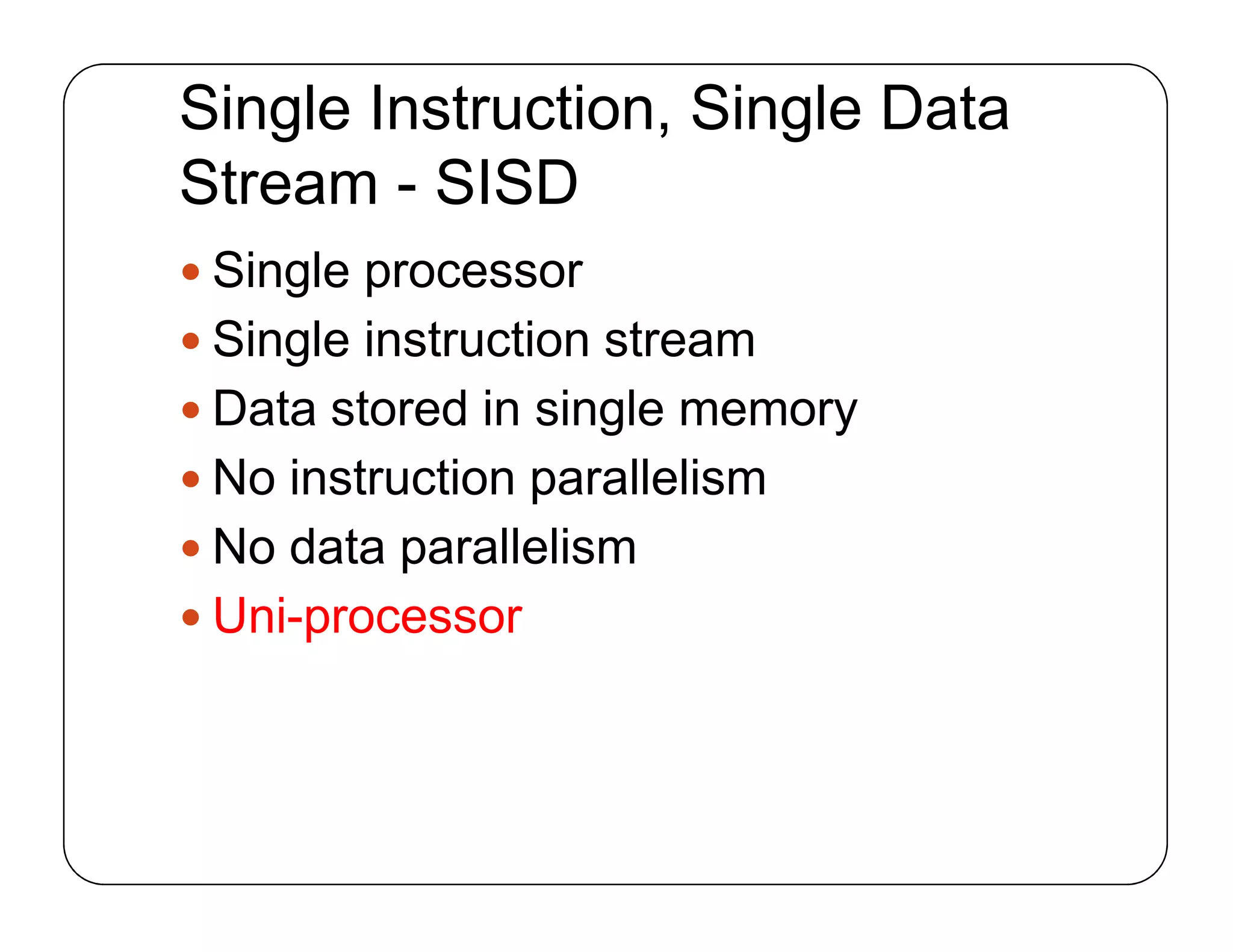 Single Instruction, Single Data
Stream - SISD
 Single processor
 Single instruction stream
 Data stored in single memory
 No instruction parallelism
 No data parallelism
 Uni-processor
 Single processor
 Single instruction stream
 Data stored in single memory
 No instruction parallelism
 No data parallelism
 Uni-processor
 