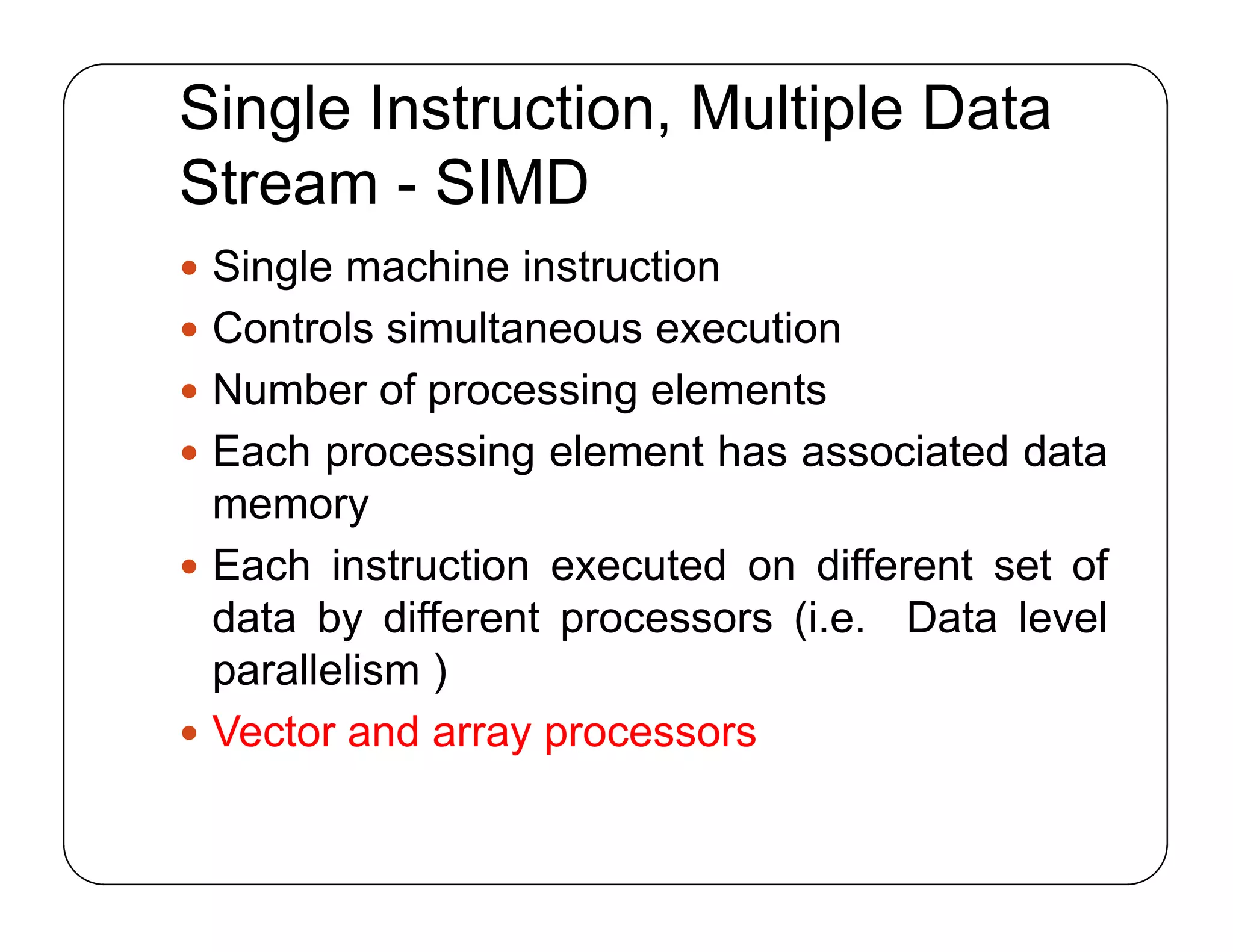 Single Instruction, Multiple Data
Stream - SIMD
 Single machine instruction
 Controls simultaneous execution
 Number of processing elements
 Each processing element has associated data
memory
 Each instruction executed on different set of
data by different processors (i.e. Data level
parallelism )
 Vector and array processors
 Single machine instruction
 Controls simultaneous execution
 Number of processing elements
 Each processing element has associated data
memory
 Each instruction executed on different set of
data by different processors (i.e. Data level
parallelism )
 Vector and array processors
 