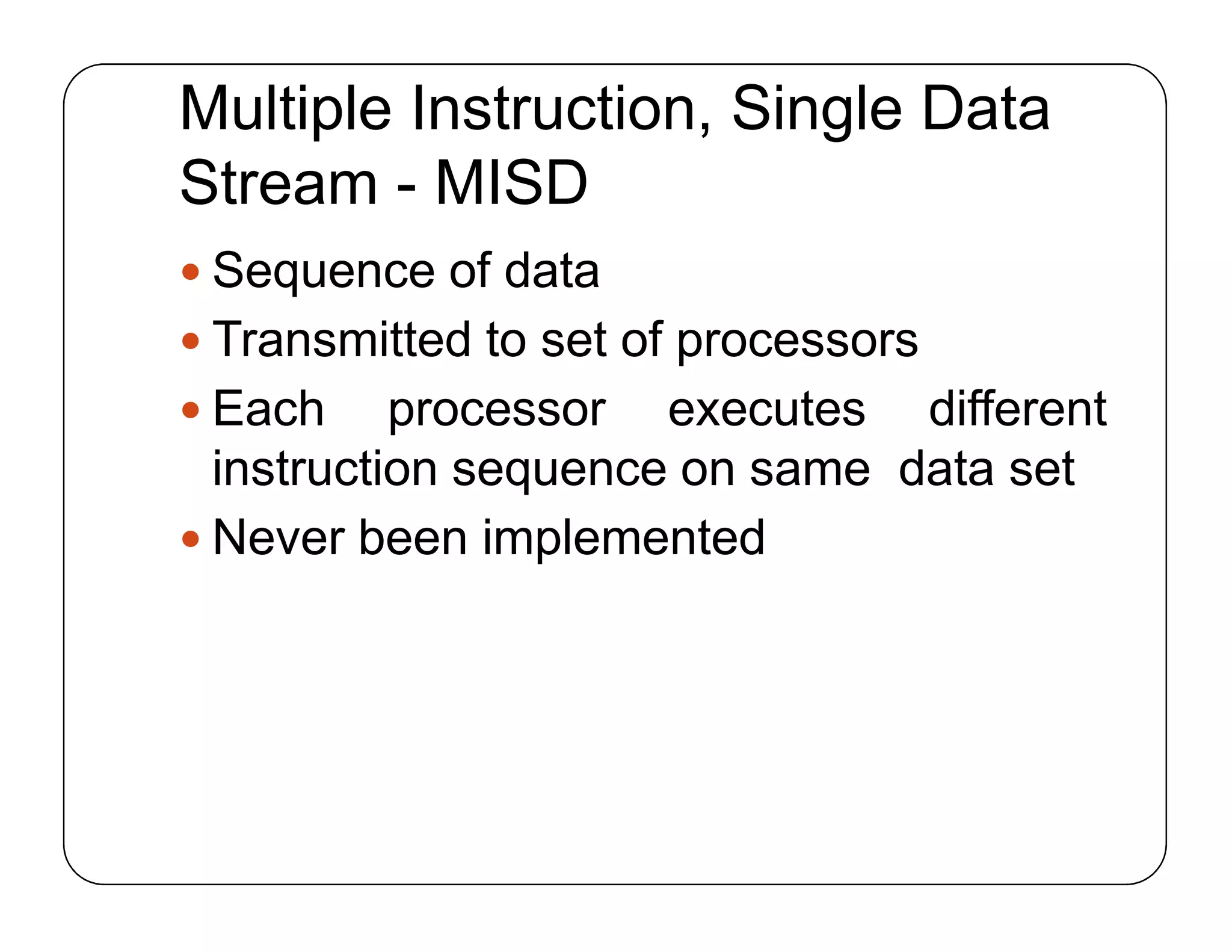 Multiple Instruction, Single Data
Stream - MISD
 Sequence of data
 Transmitted to set of processors
 Each processor executes different
instruction sequence on same data set
 Never been implemented
 Sequence of data
 Transmitted to set of processors
 Each processor executes different
instruction sequence on same data set
 Never been implemented
 