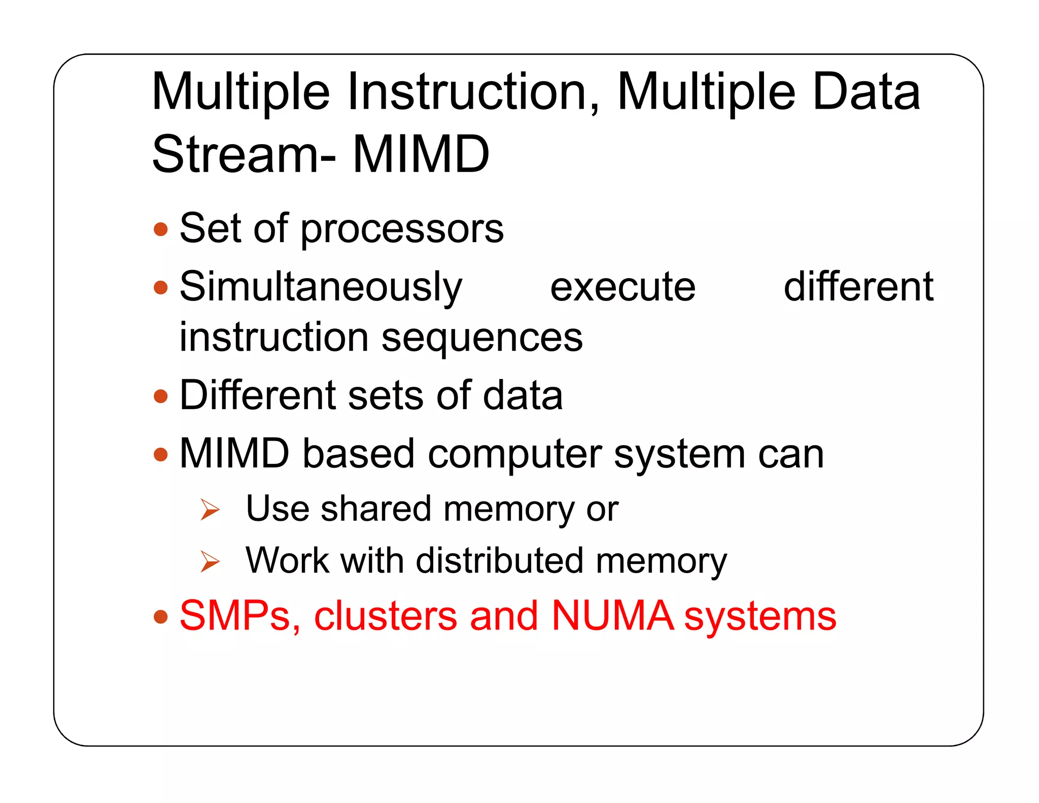 Multiple Instruction, Multiple Data
Stream- MIMD
 Set of processors
 Simultaneously execute different
instruction sequences
 Different sets of data
 MIMD based computer system can
 Use shared memory or
 Work with distributed memory
 SMPs, clusters and NUMA systems
 Set of processors
 Simultaneously execute different
instruction sequences
 Different sets of data
 MIMD based computer system can
 Use shared memory or
 Work with distributed memory
 SMPs, clusters and NUMA systems
 