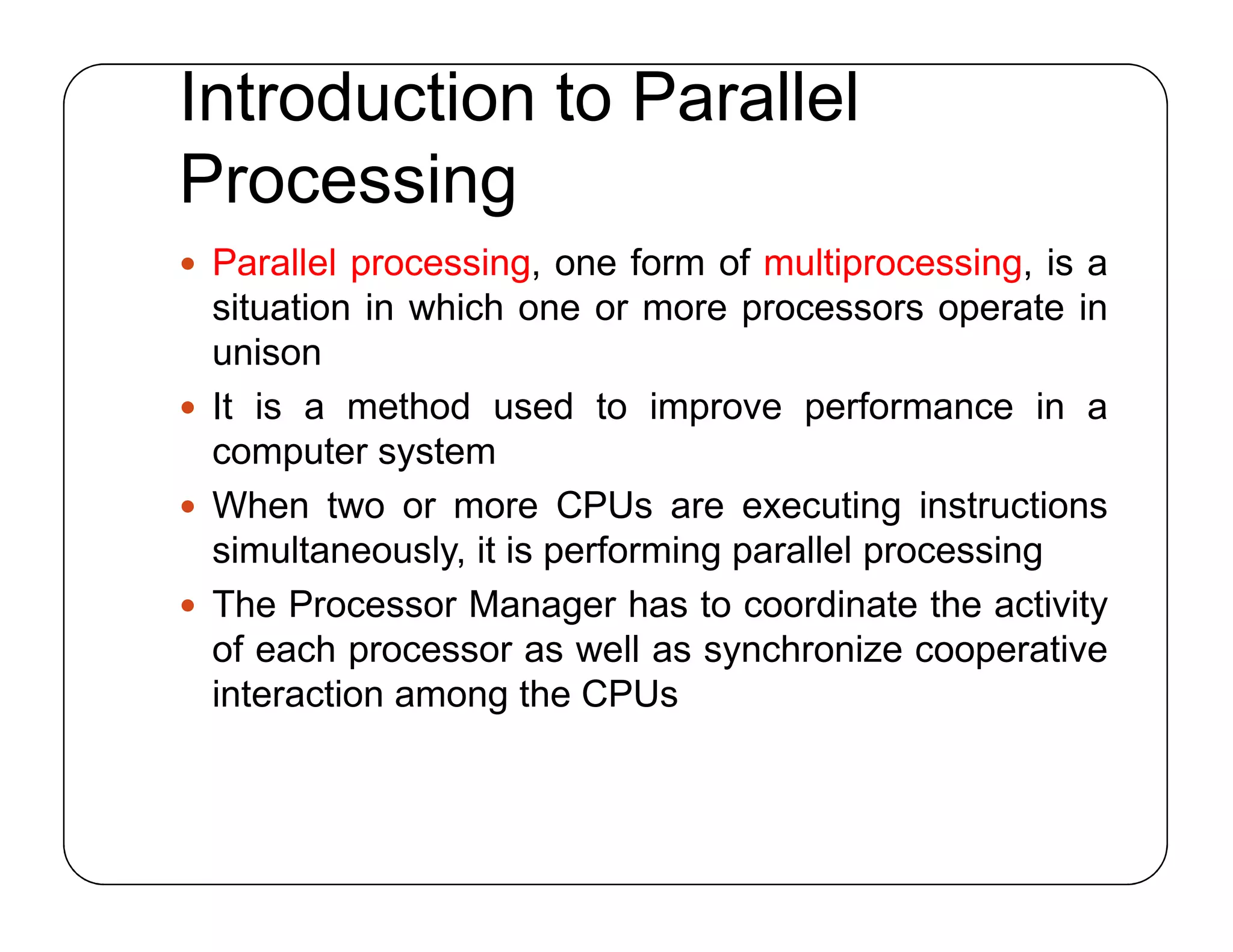 Introduction to Parallel
Processing
 Parallel processing, one form of multiprocessing, is a
situation in which one or more processors operate in
unison
 It is a method used to improve performance in a
computer system
 When two or more CPUs are executing instructions
simultaneously, it is performing parallel processing
 The Processor Manager has to coordinate the activity
of each processor as well as synchronize cooperative
interaction among the CPUs
 Parallel processing, one form of multiprocessing, is a
situation in which one or more processors operate in
unison
 It is a method used to improve performance in a
computer system
 When two or more CPUs are executing instructions
simultaneously, it is performing parallel processing
 The Processor Manager has to coordinate the activity
of each processor as well as synchronize cooperative
interaction among the CPUs
 