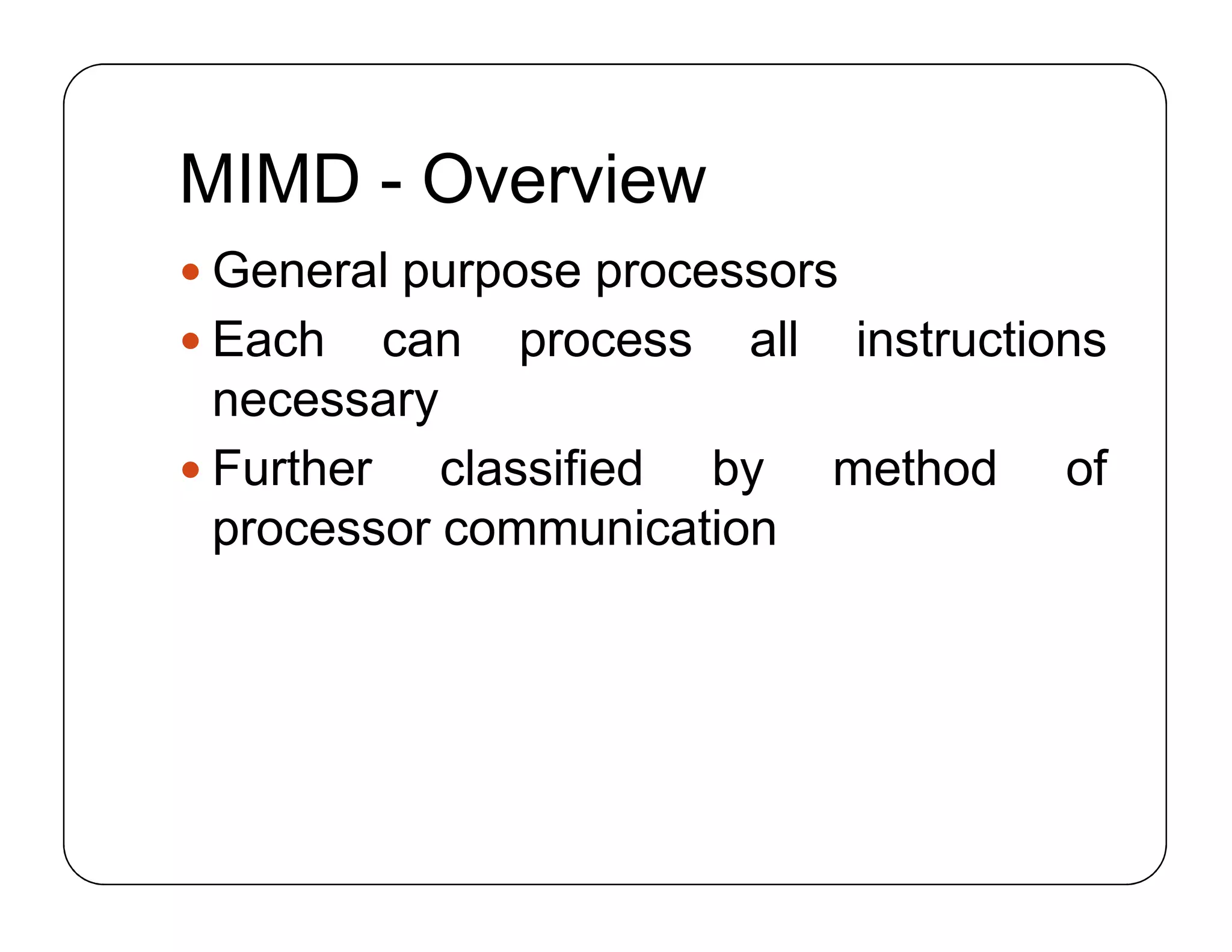 MIMD - Overview
 General purpose processors
 Each can process all instructions
necessary
 Further classified by method of
processor communication
 General purpose processors
 Each can process all instructions
necessary
 Further classified by method of
processor communication
 