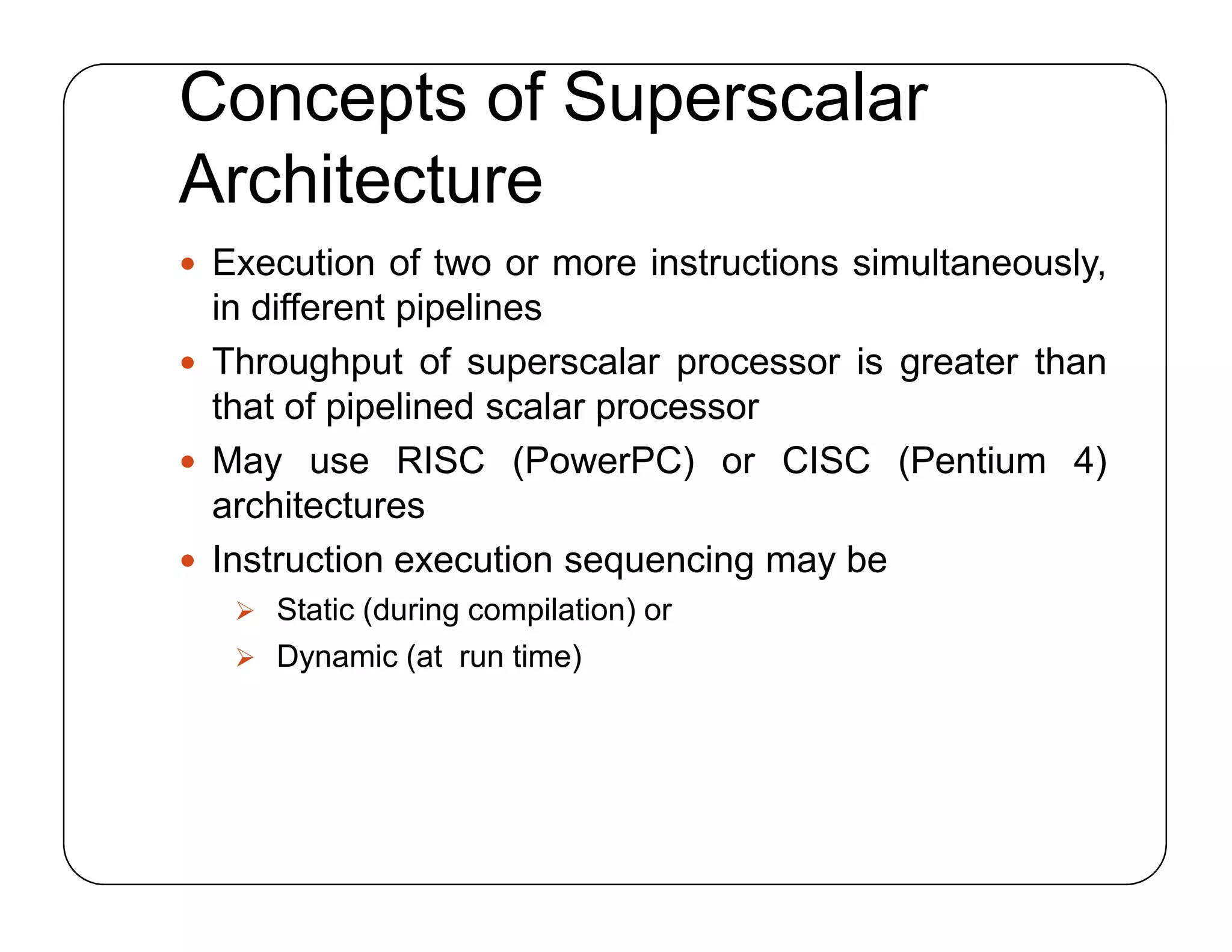 Concepts of Superscalar
Architecture
 Execution of two or more instructions simultaneously,
in different pipelines
 Throughput of superscalar processor is greater than
that of pipelined scalar processor
 May use RISC (PowerPC) or CISC (Pentium 4)
architectures
 Instruction execution sequencing may be
 Static (during compilation) or
 Dynamic (at run time)
 Execution of two or more instructions simultaneously,
in different pipelines
 Throughput of superscalar processor is greater than
that of pipelined scalar processor
 May use RISC (PowerPC) or CISC (Pentium 4)
architectures
 Instruction execution sequencing may be
 Static (during compilation) or
 Dynamic (at run time)
 