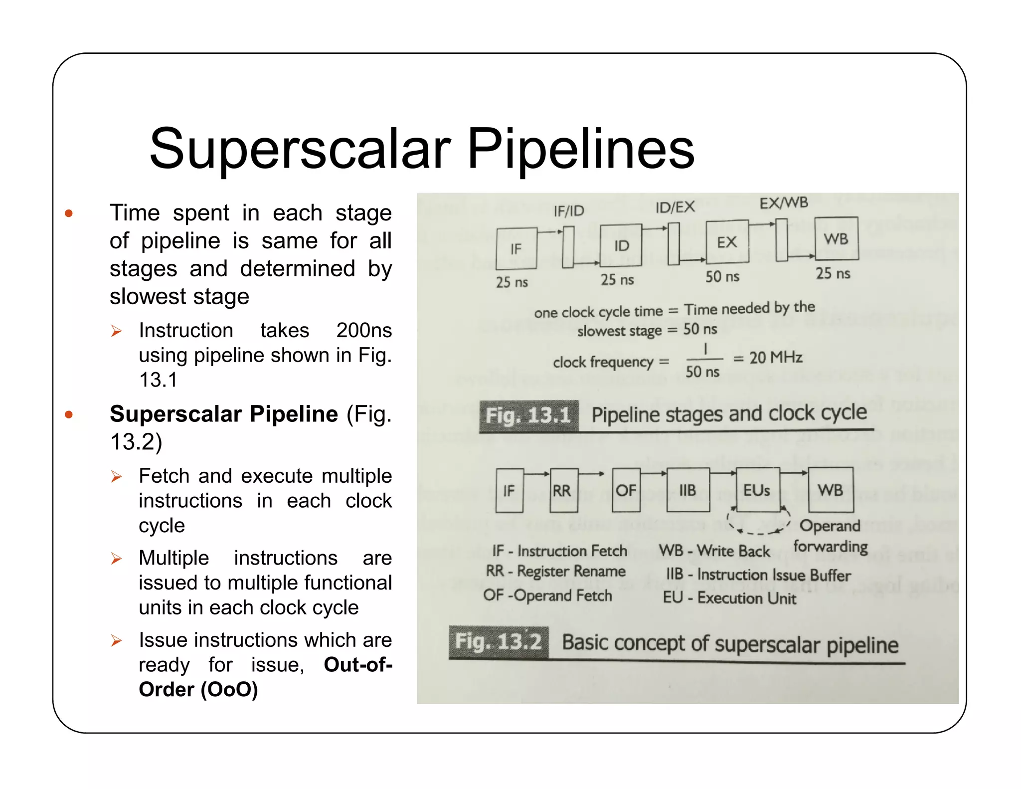 Superscalar Pipelines
 Time spent in each stage
of pipeline is same for all
stages and determined by
slowest stage
 Instruction takes 200ns
using pipeline shown in Fig.
13.1
 Superscalar Pipeline (Fig.
13.2)
 Fetch and execute multiple
instructions in each clock
cycle
 Multiple instructions are
issued to multiple functional
units in each clock cycle
 Issue instructions which are
ready for issue, Out-of-
Order (OoO)
 Time spent in each stage
of pipeline is same for all
stages and determined by
slowest stage
 Instruction takes 200ns
using pipeline shown in Fig.
13.1
 Superscalar Pipeline (Fig.
13.2)
 Fetch and execute multiple
instructions in each clock
cycle
 Multiple instructions are
issued to multiple functional
units in each clock cycle
 Issue instructions which are
ready for issue, Out-of-
Order (OoO)
 