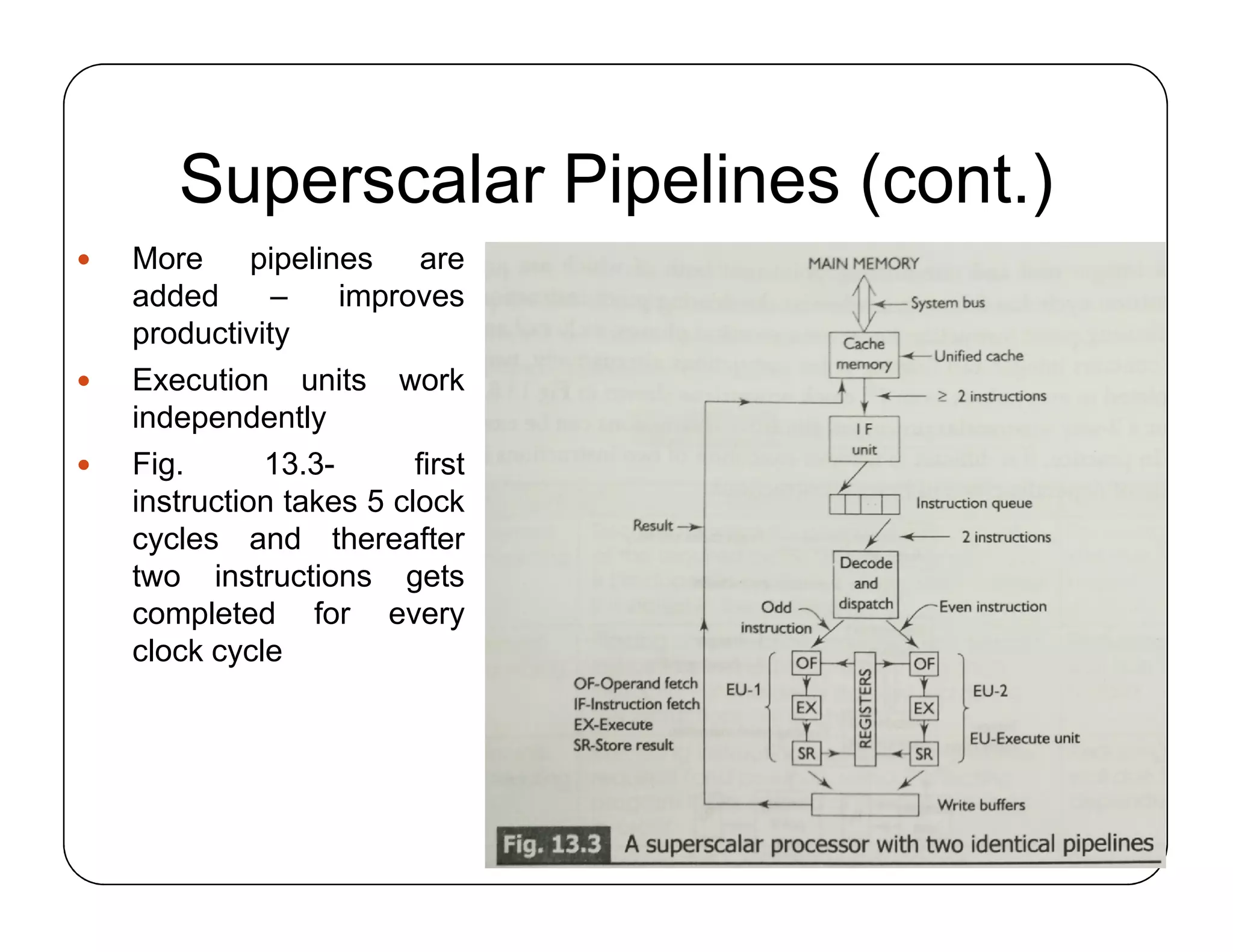 Superscalar Pipelines (cont.)
 More pipelines are
added – improves
productivity
 Execution units work
independently
 Fig. 13.3- first
instruction takes 5 clock
cycles and thereafter
two instructions gets
completed for every
clock cycle
 More pipelines are
added – improves
productivity
 Execution units work
independently
 Fig. 13.3- first
instruction takes 5 clock
cycles and thereafter
two instructions gets
completed for every
clock cycle
 