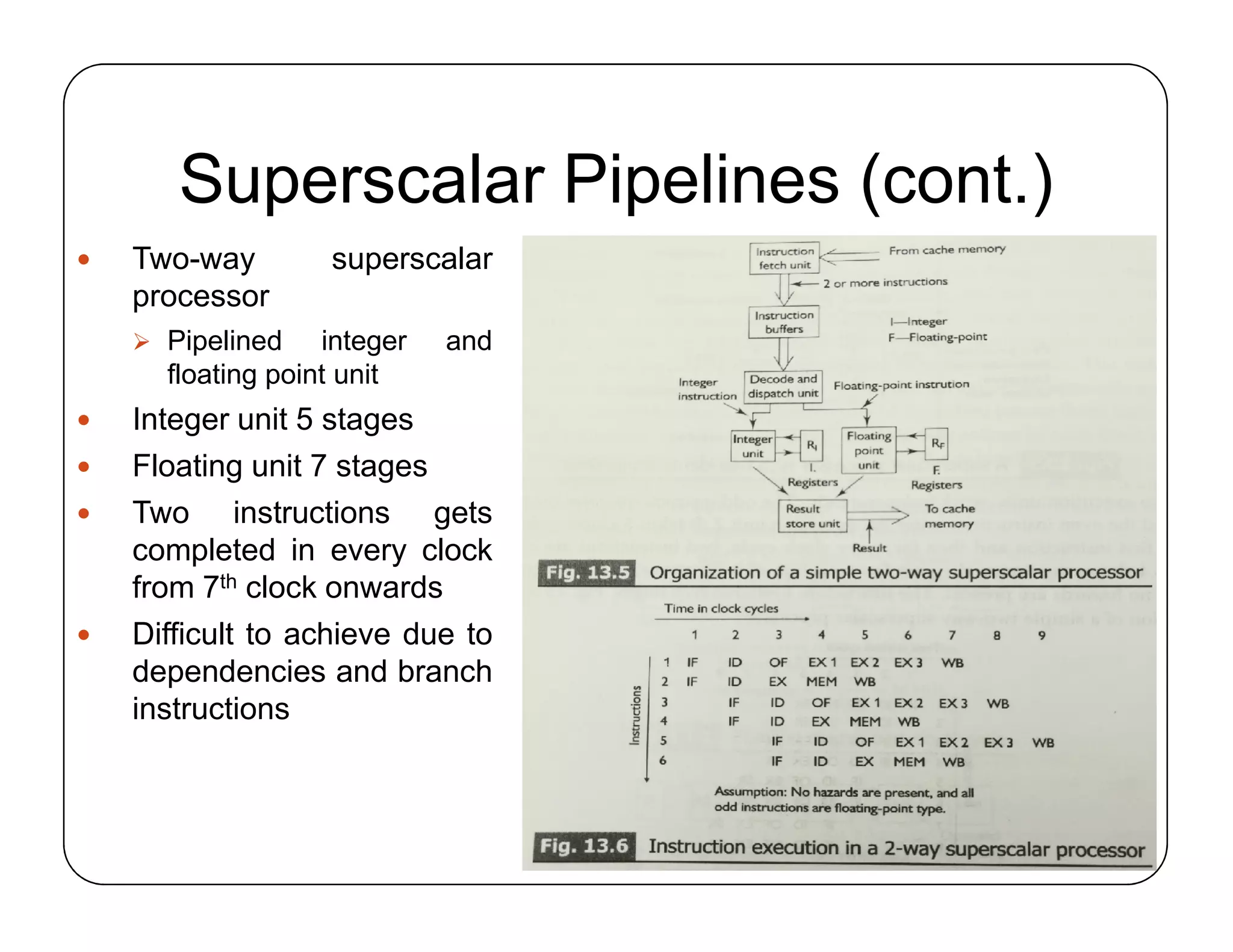 Superscalar Pipelines (cont.)
 Two-way superscalar
processor
 Pipelined integer and
floating point unit
 Integer unit 5 stages
 Floating unit 7 stages
 Two instructions gets
completed in every clock
from 7th clock onwards
 Difficult to achieve due to
dependencies and branch
instructions
 Two-way superscalar
processor
 Pipelined integer and
floating point unit
 Integer unit 5 stages
 Floating unit 7 stages
 Two instructions gets
completed in every clock
from 7th clock onwards
 Difficult to achieve due to
dependencies and branch
instructions
 