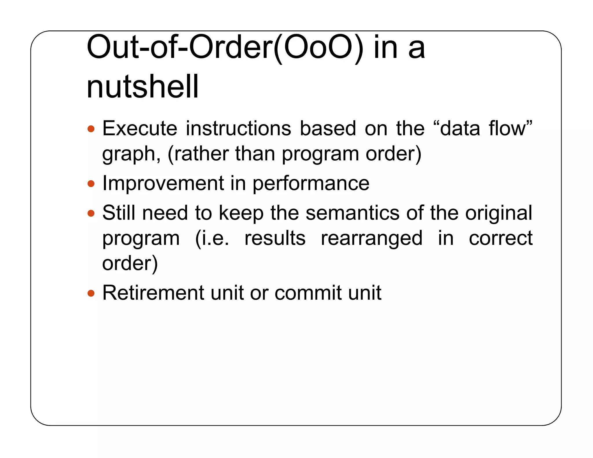 Out-of-Order(OoO) in a
nutshell
 Execute instructions based on the “data flow”
graph, (rather than program order)
 Improvement in performance
 Still need to keep the semantics of the original
program (i.e. results rearranged in correct
order)
 Retirement unit or commit unit
 Execute instructions based on the “data flow”
graph, (rather than program order)
 Improvement in performance
 Still need to keep the semantics of the original
program (i.e. results rearranged in correct
order)
 Retirement unit or commit unit
 