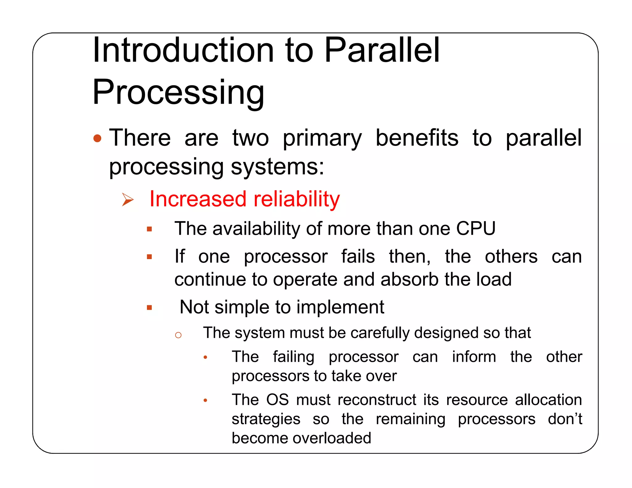 Introduction to Parallel
Processing
 There are two primary benefits to parallel
processing systems:
 Increased reliability
 The availability of more than one CPU
 If one processor fails then, the others can
continue to operate and absorb the load
 Not simple to implement
o The system must be carefully designed so that
• The failing processor can inform the other
processors to take over
• The OS must reconstruct its resource allocation
strategies so the remaining processors don’t
become overloaded
 There are two primary benefits to parallel
processing systems:
 Increased reliability
 The availability of more than one CPU
 If one processor fails then, the others can
continue to operate and absorb the load
 Not simple to implement
o The system must be carefully designed so that
• The failing processor can inform the other
processors to take over
• The OS must reconstruct its resource allocation
strategies so the remaining processors don’t
become overloaded
 