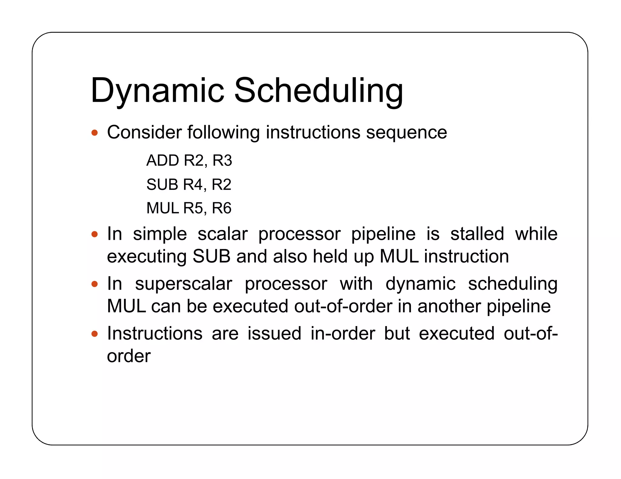 Dynamic Scheduling
 Consider following instructions sequence
ADD R2, R3
SUB R4, R2
MUL R5, R6
 In simple scalar processor pipeline is stalled while
executing SUB and also held up MUL instruction
 In superscalar processor with dynamic scheduling
MUL can be executed out-of-order in another pipeline
 Instructions are issued in-order but executed out-of-
order
 Consider following instructions sequence
ADD R2, R3
SUB R4, R2
MUL R5, R6
 In simple scalar processor pipeline is stalled while
executing SUB and also held up MUL instruction
 In superscalar processor with dynamic scheduling
MUL can be executed out-of-order in another pipeline
 Instructions are issued in-order but executed out-of-
order
 