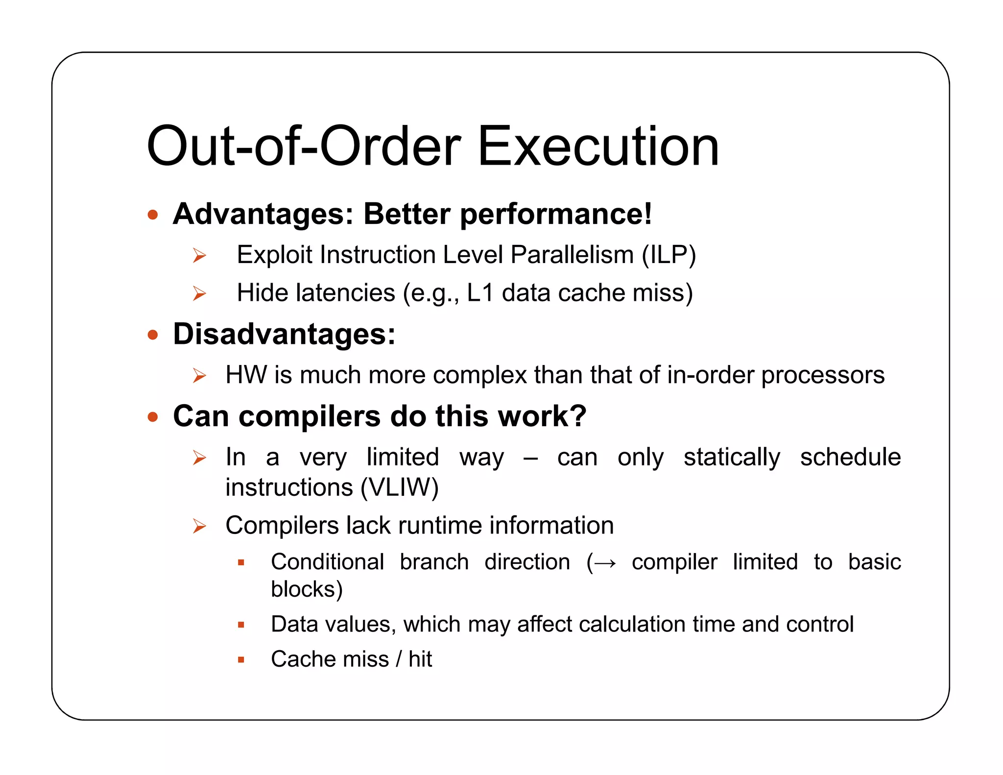 Out-of-Order Execution
 Advantages: Better performance!
 Exploit Instruction Level Parallelism (ILP)
 Hide latencies (e.g., L1 data cache miss)
 Disadvantages:
 HW is much more complex than that of in-order processors
 Can compilers do this work?
 In a very limited way – can only statically schedule
instructions (VLIW)
 Compilers lack runtime information
 Conditional branch direction (→ compiler limited to basic
blocks)
 Data values, which may affect calculation time and control
 Cache miss / hit
 Advantages: Better performance!
 Exploit Instruction Level Parallelism (ILP)
 Hide latencies (e.g., L1 data cache miss)
 Disadvantages:
 HW is much more complex than that of in-order processors
 Can compilers do this work?
 In a very limited way – can only statically schedule
instructions (VLIW)
 Compilers lack runtime information
 Conditional branch direction (→ compiler limited to basic
blocks)
 Data values, which may affect calculation time and control
 Cache miss / hit
 