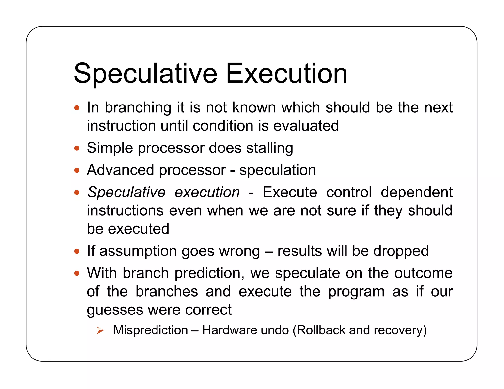 Speculative Execution
 In branching it is not known which should be the next
instruction until condition is evaluated
 Simple processor does stalling
 Advanced processor - speculation
 Speculative execution - Execute control dependent
instructions even when we are not sure if they should
be executed
 If assumption goes wrong – results will be dropped
 With branch prediction, we speculate on the outcome
of the branches and execute the program as if our
guesses were correct
 Misprediction – Hardware undo (Rollback and recovery)
 In branching it is not known which should be the next
instruction until condition is evaluated
 Simple processor does stalling
 Advanced processor - speculation
 Speculative execution - Execute control dependent
instructions even when we are not sure if they should
be executed
 If assumption goes wrong – results will be dropped
 With branch prediction, we speculate on the outcome
of the branches and execute the program as if our
guesses were correct
 Misprediction – Hardware undo (Rollback and recovery)
 