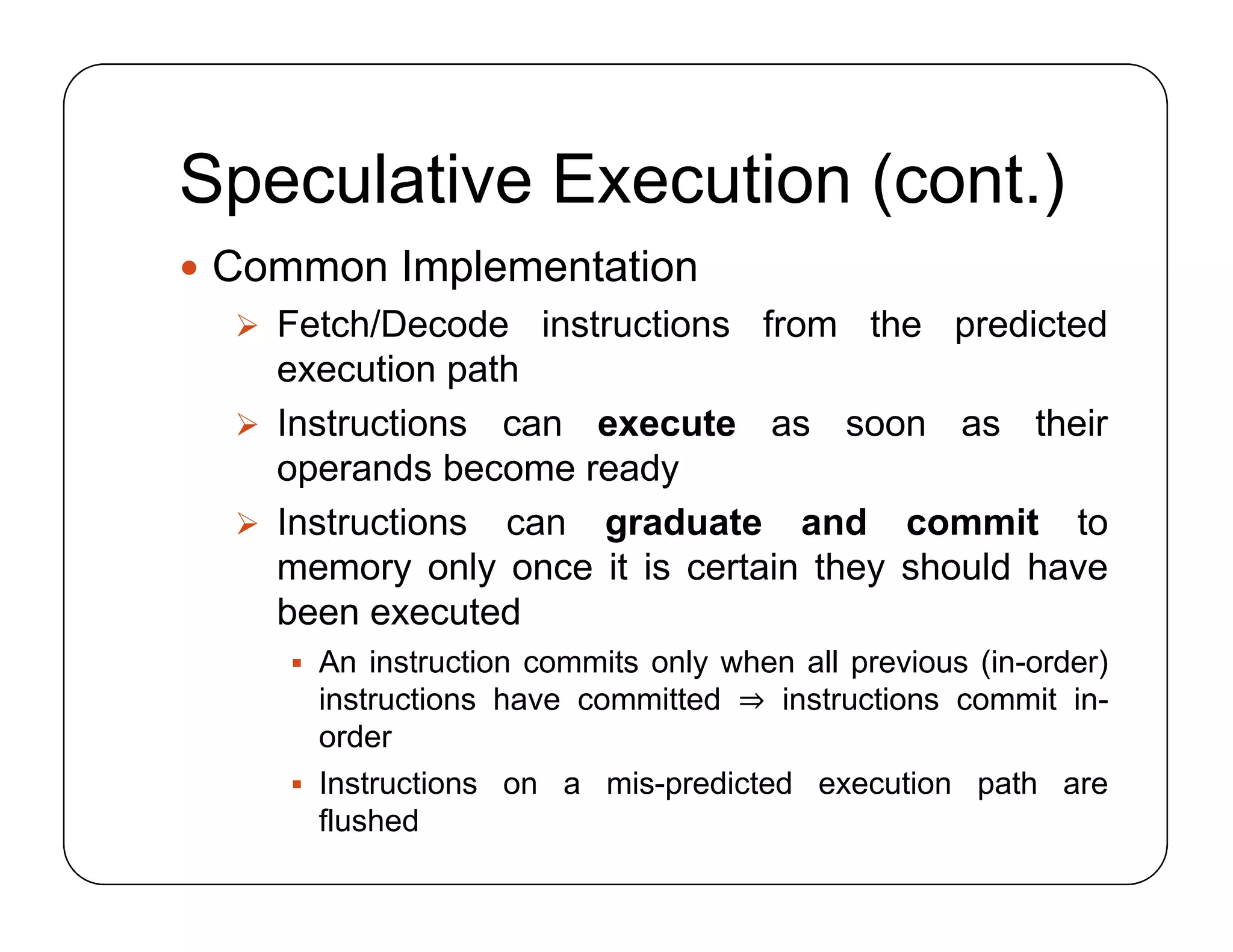 Speculative Execution (cont.)
 Common Implementation
 Fetch/Decode instructions from the predicted
execution path
 Instructions can execute as soon as their
operands become ready
 Instructions can graduate and commit to
memory only once it is certain they should have
been executed
 An instruction commits only when all previous (in-order)
instructions have committed ⇒ instructions commit in-
order
 Instructions on a mis-predicted execution path are
flushed
 Common Implementation
 Fetch/Decode instructions from the predicted
execution path
 Instructions can execute as soon as their
operands become ready
 Instructions can graduate and commit to
memory only once it is certain they should have
been executed
 An instruction commits only when all previous (in-order)
instructions have committed ⇒ instructions commit in-
order
 Instructions on a mis-predicted execution path are
flushed
 