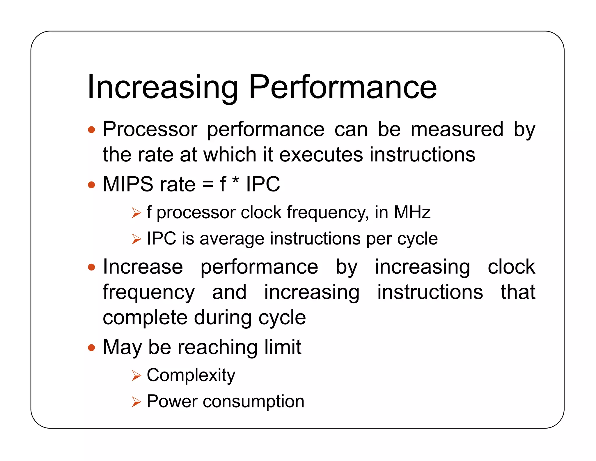 Increasing Performance
 Processor performance can be measured by
the rate at which it executes instructions
 MIPS rate = f * IPC
 f processor clock frequency, in MHz
 IPC is average instructions per cycle
 Increase performance by increasing clock
frequency and increasing instructions that
complete during cycle
 May be reaching limit
 Complexity
 Power consumption
 Processor performance can be measured by
the rate at which it executes instructions
 MIPS rate = f * IPC
 f processor clock frequency, in MHz
 IPC is average instructions per cycle
 Increase performance by increasing clock
frequency and increasing instructions that
complete during cycle
 May be reaching limit
 Complexity
 Power consumption
 