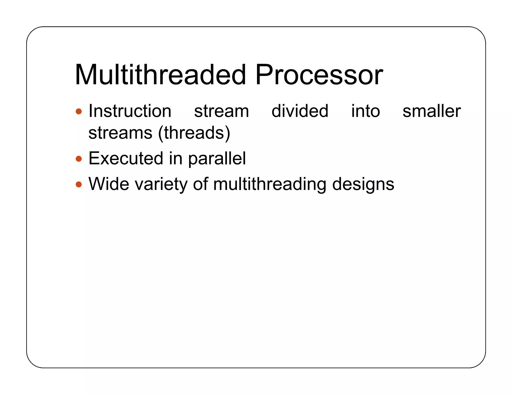 Multithreaded Processor
 Instruction stream divided into smaller
streams (threads)
 Executed in parallel
 Wide variety of multithreading designs
 Instruction stream divided into smaller
streams (threads)
 Executed in parallel
 Wide variety of multithreading designs
 